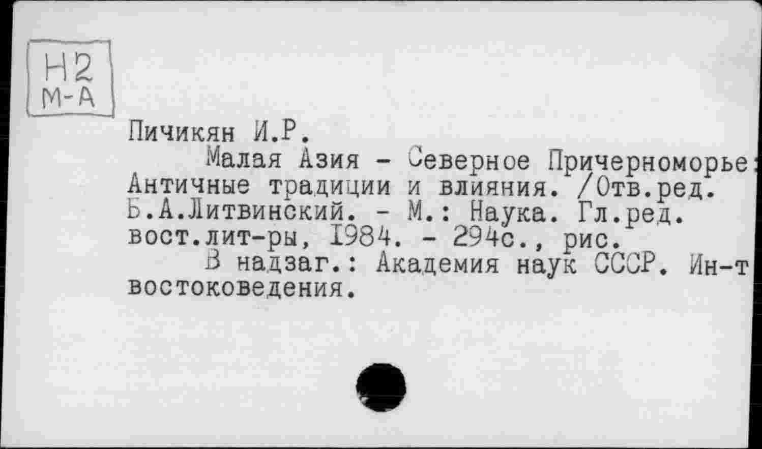 ﻿Н2 М-А
Пичикян И.Р.
Малая Азия - Северное Причерноморье Античные традиции и влияния. /Отв.ред. Б.А.Литвинский. - М. : Наука. Гл.ред. вост.лит-ры, 1984. - 294с., рис.
3 надзаг.: Академия наук СССР. Ин-т востоковедения.